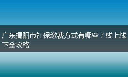 广东揭阳市社保缴费方式有哪些？线上线下全攻略