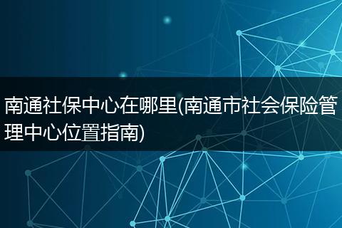 南通社保中心在哪里(南通市社会保险管理中心位置指南)