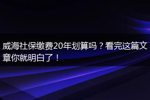 威海社保缴费20年划算吗？看完这篇文章你就明白了！