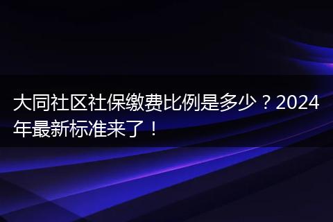 大同社区社保缴费比例是多少？2024年最新标准来了！