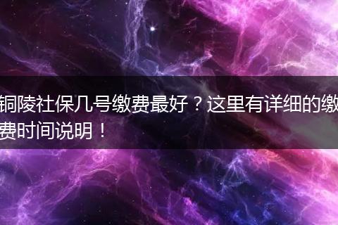 铜陵社保几号缴费最好？这里有详细的缴费时间说明！