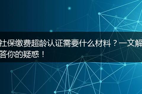 社保缴费超龄认证需要什么材料?一文解答你的疑惑!