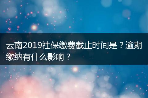 云南2019社保缴费截止时间是？逾期缴纳有什么影响？