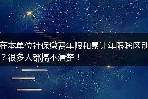 在本单位社保缴费年限和累计年限啥区别？很多人都搞不清楚！