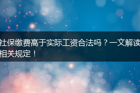 社保缴费高于实际工资合法吗？一文解读相关规定！