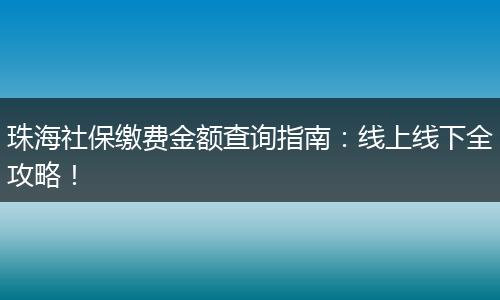 珠海社保缴费金额查询指南:线上线下全攻略!