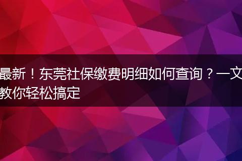 最新!东莞社保缴费明细如何查询?一文教你轻松搞定