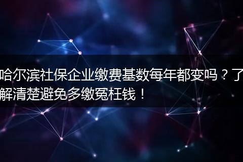 哈尔滨社保企业缴费基数每年都变吗？了解清楚避免多缴冤枉钱！