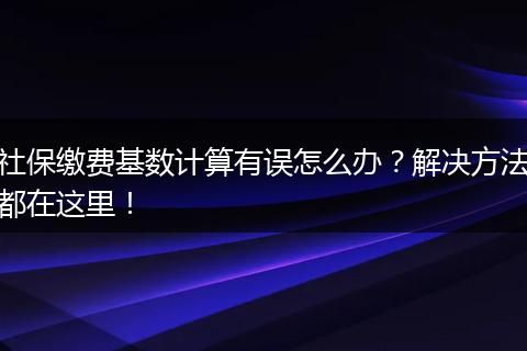社保缴费基数计算有误怎么办?解决方法都在这里!