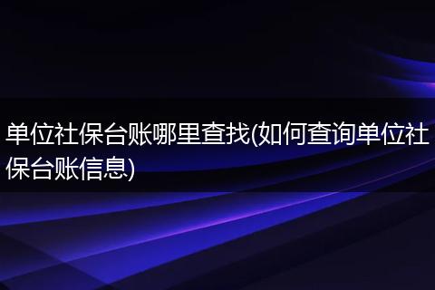 单位社保台账哪里查找(如何查询单位社保台账信息)