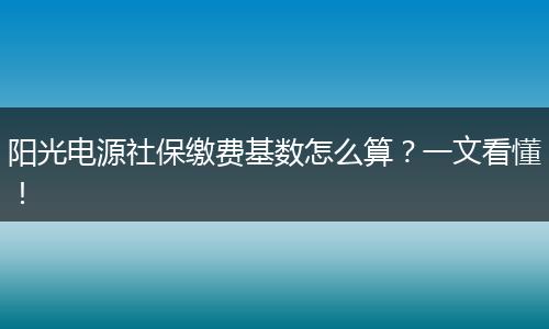 阳光电源社保缴费基数怎么算？一文看懂！