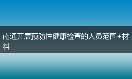 南通开展预防性健康检查的人员范围+材料