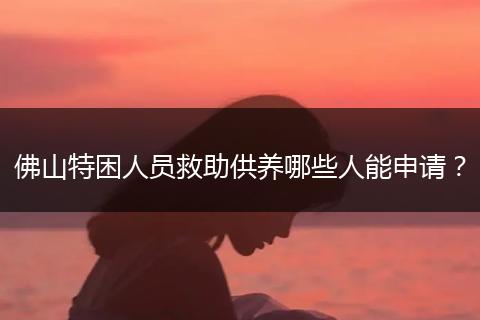 佛山特困人员救助供养哪些人能申请？