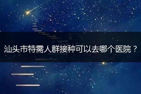 汕头市特需人群接种可以去哪个医院？