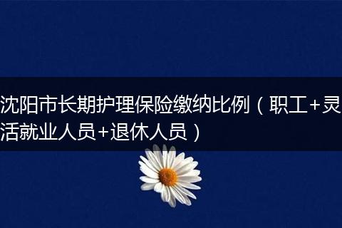沈阳市长期护理保险缴纳比例（职工+灵活就业人员+退休人员）
