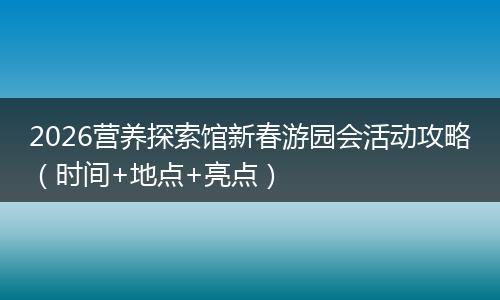 2026营养探索馆新春游园会活动攻略(时间+地点+亮点)