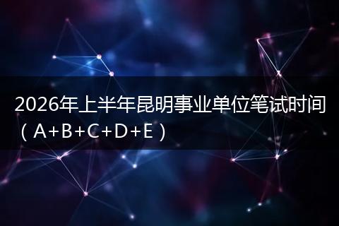 2026年上半年昆明事业单位笔试时间（A+B+C+D+E）