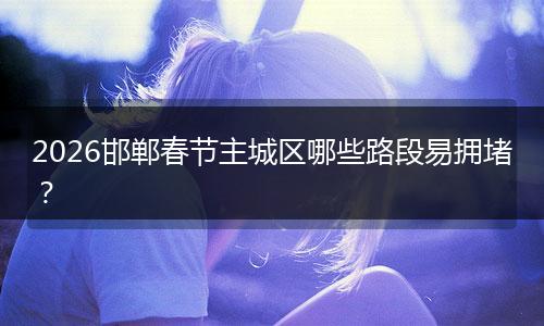 2026邯郸春节主城区哪些路段易拥堵？