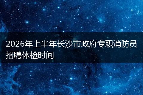 2026年上半年长沙市政府专职消防员招聘体检时间