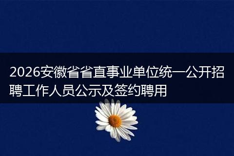 2026安徽省省直事业单位统一公开招聘工作人员公示及签约聘用