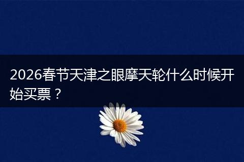 2026春节天津之眼摩天轮什么时候开始买票？