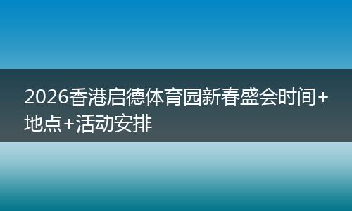 2026香港启德体育园新春盛会时间+地点+活动安排