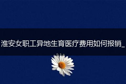 淮安女职工异地生育医疗费用如何报销_