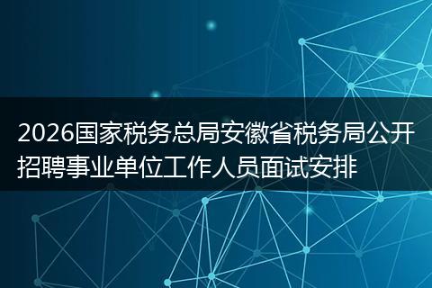 2026国家税务总局安徽省税务局公开招聘事业单位工作人员面试安排