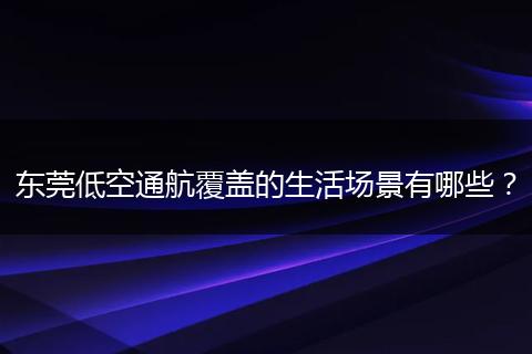 东莞低空通航覆盖的生活场景有哪些？