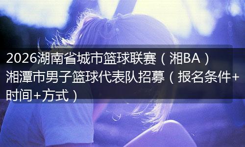2026湖南省城市篮球联赛（湘BA）湘潭市男子篮球代表队招募（报名条件+时间+方式）