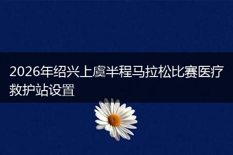 2026年绍兴上虞半程马拉松比赛医疗救护站设置
