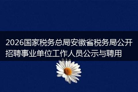 2026国家税务总局安徽省税务局公开招聘事业单位工作人员公示与聘用