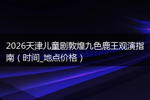 2026天津儿童剧敦煌九色鹿王观演指南（时间_地点价格）