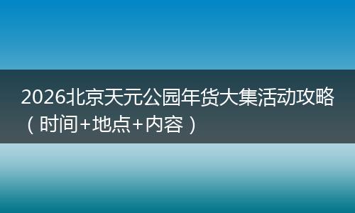 2026北京天元公园年货大集活动攻略(时间+地点+内容)