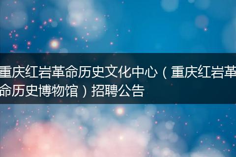 重庆红岩革命历史文化中心(重庆红岩革命历史博物馆)招聘公告