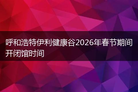 呼和浩特伊利健康谷2026年春节期间开闭馆时间