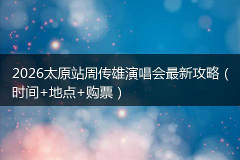 2026太原站周传雄演唱会最新攻略（时间+地点+购票）