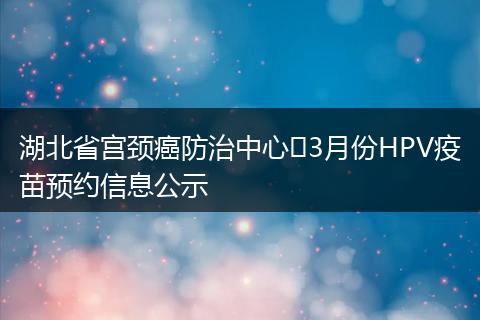 湖北省宫颈癌防治中心​3月份HPV疫苗预约信息公示