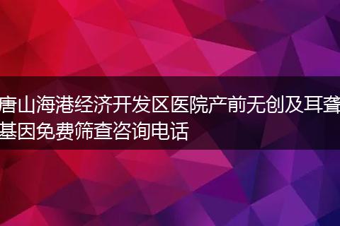 唐山海港经济开发区医院产前无创及耳聋基因免费筛查咨询电话