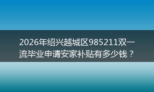 2026年绍兴越城区985211双一流毕业申请安家补贴有多少钱?