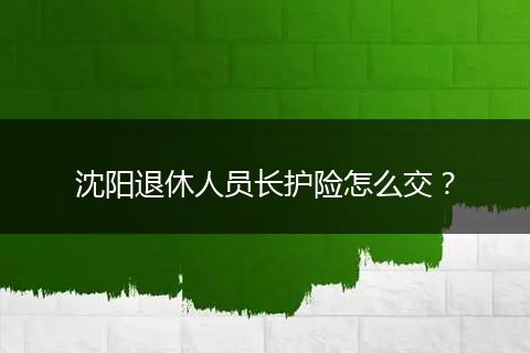沈阳退休人员长护险怎么交？