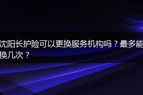 沈阳长护险可以更换服务机构吗？最多能换几次？