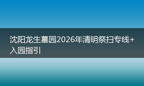 沈阳龙生墓园2026年清明祭扫专线+入园指引