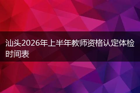 汕头2026年上半年教师资格认定体检时间表