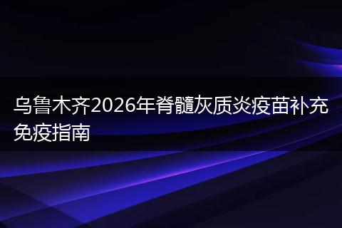 乌鲁木齐2026年脊髓灰质炎疫苗补充免疫指南