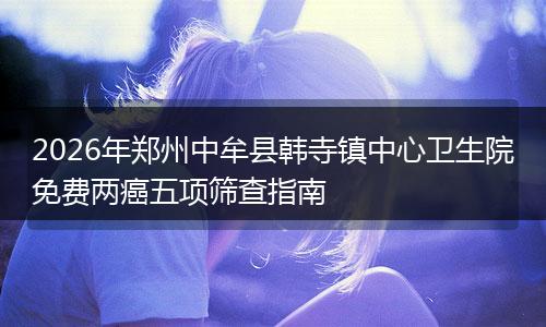 2026年郑州中牟县韩寺镇中心卫生院免费两癌五项筛查指南