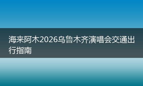 海来阿木2026乌鲁木齐演唱会交通出行指南