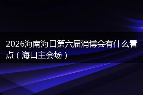 2026海南海口第六届消博会有什么看点（海口主会场）