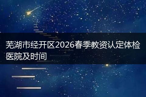 芜湖市经开区2026春季教资认定体检医院及时间