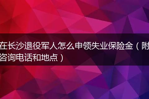 在长沙退役军人怎么申领失业保险金(附咨询电话和地点)